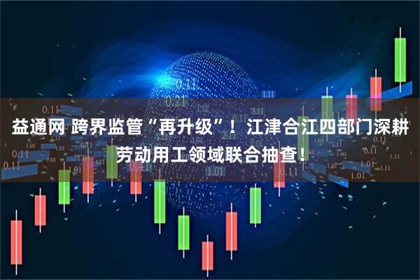 益通网 跨界监管“再升级”！江津合江四部门深耕劳动用工领域联合抽查！
