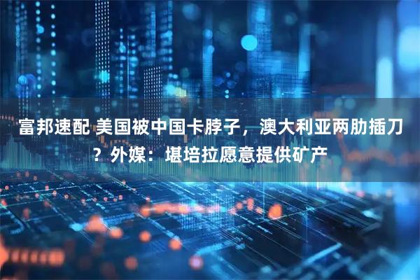 富邦速配 美国被中国卡脖子，澳大利亚两肋插刀？外媒：堪培拉愿意提供矿产