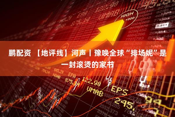 鹏配资 【地评线】河声丨豫唤全球“排场妮”是一封滚烫的家书