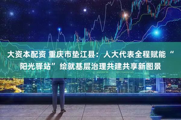 大资本配资 重庆市垫江县：人大代表全程赋能 “阳光驿站” 绘就基层治理共建共享新图景