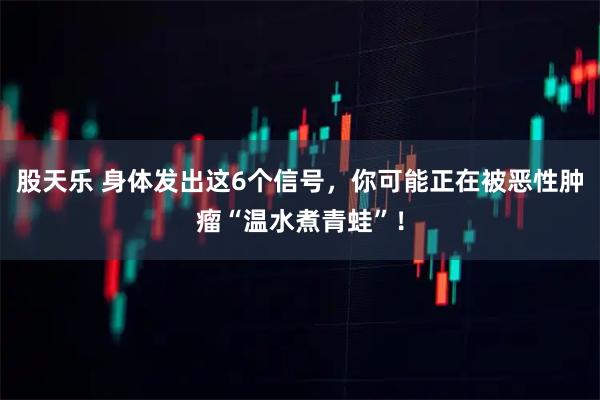 股天乐 身体发出这6个信号，你可能正在被恶性肿瘤“温水煮青蛙”！