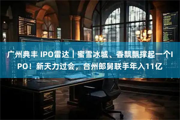 广州典丰 IPO雷达｜蜜雪冰城、香飘飘撑起一个IPO！新天力过会，台州郎舅联手年入11亿