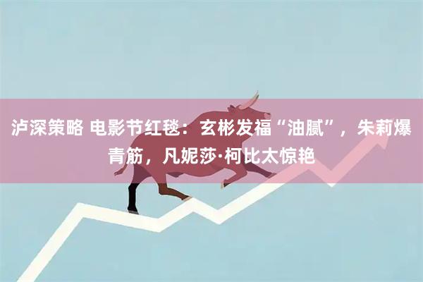 泸深策略 电影节红毯：玄彬发福“油腻”，朱莉爆青筋，凡妮莎·柯比太惊艳