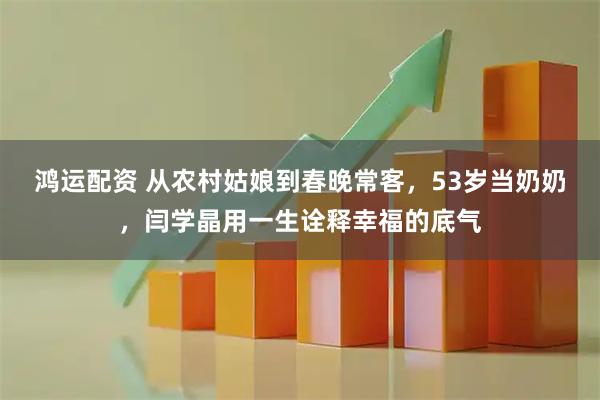 鸿运配资 从农村姑娘到春晚常客，53岁当奶奶，闫学晶用一生诠释幸福的底气