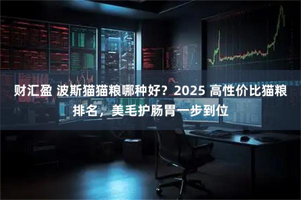 财汇盈 波斯猫猫粮哪种好？2025 高性价比猫粮排名，美毛护肠胃一步到位