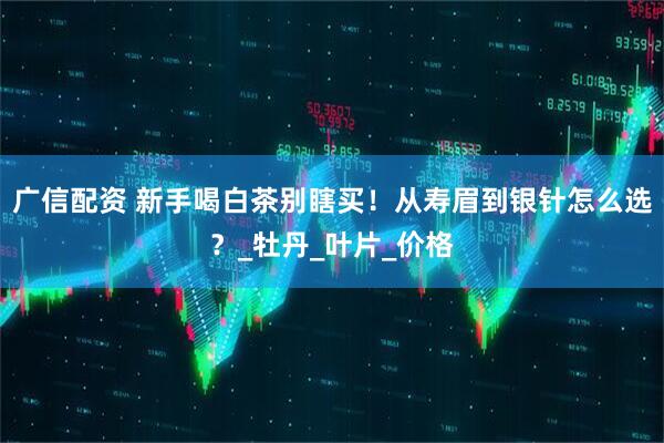 广信配资 新手喝白茶别瞎买！从寿眉到银针怎么选？_牡丹_叶片_价格