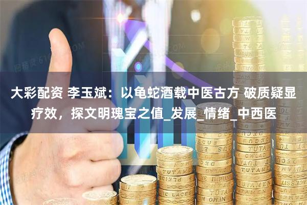 大彩配资 李玉斌：以龟蛇酒载中医古方 破质疑显疗效，探文明瑰宝之值_发展_情绪_中西医