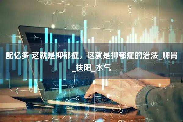 配亿多 这就是抑郁症，这就是抑郁症的治法_脾胃_扶阳_水气