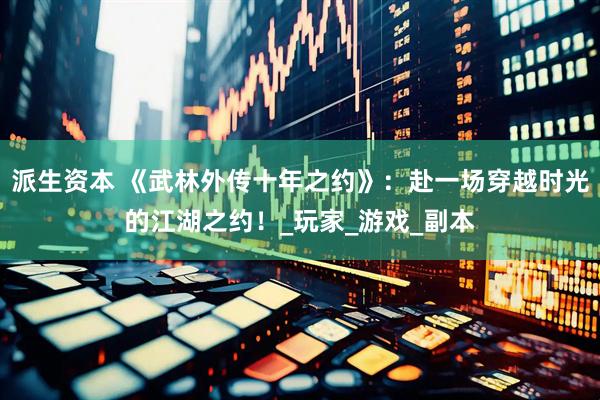 派生资本 《武林外传十年之约》：赴一场穿越时光的江湖之约！_玩家_游戏_副本