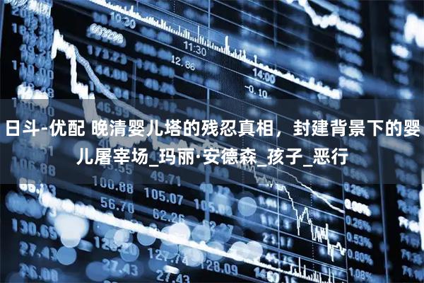 日斗-优配 晚清婴儿塔的残忍真相，封建背景下的婴儿屠宰场_玛丽·安德森_孩子_恶行