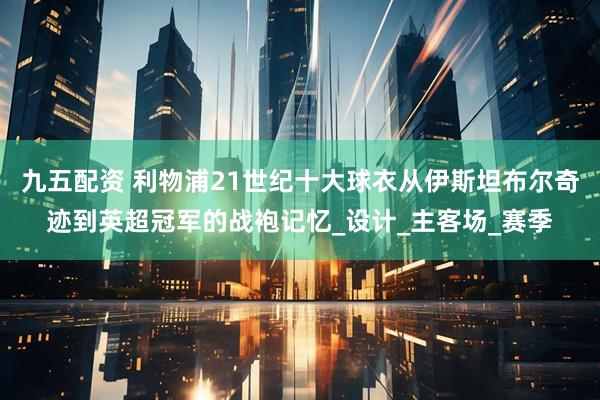 九五配资 利物浦21世纪十大球衣从伊斯坦布尔奇迹到英超冠军的战袍记忆_设计_主客场_赛季