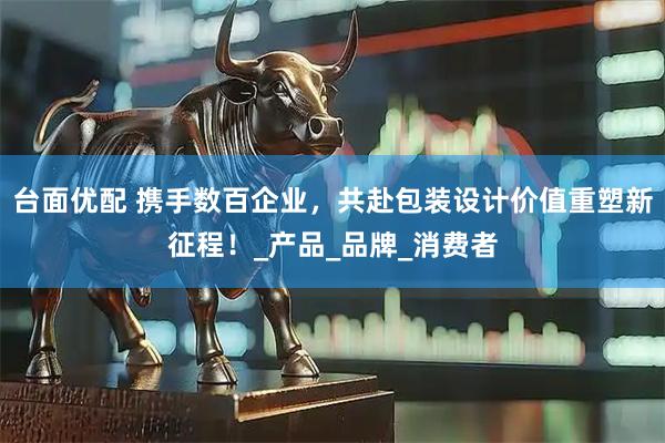 台面优配 携手数百企业，共赴包装设计价值重塑新征程！_产品_品牌_消费者