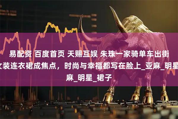 易配资 百度首页 天赐互娱 朱珠一家骑单车出街，母女装连衣裙成焦点，时尚与幸福都写在脸上_亚麻_明星_裙子