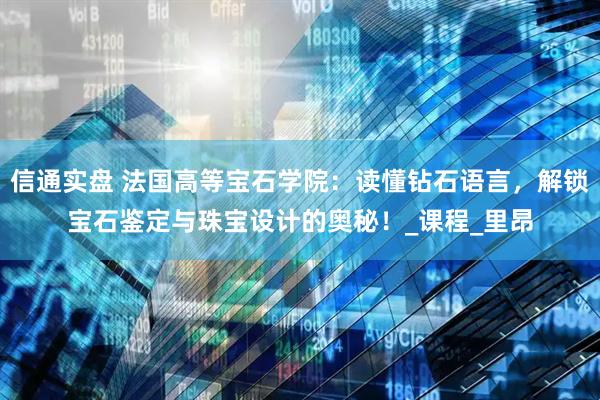 信通实盘 法国高等宝石学院：读懂钻石语言，解锁宝石鉴定与珠宝设计的奥秘！_课程_里昂