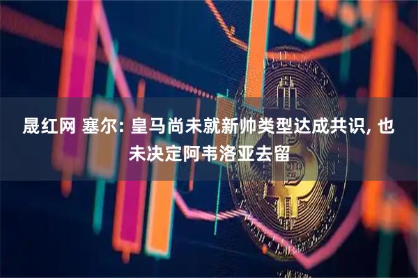 晟红网 塞尔: 皇马尚未就新帅类型达成共识, 也未决定阿韦洛亚去留