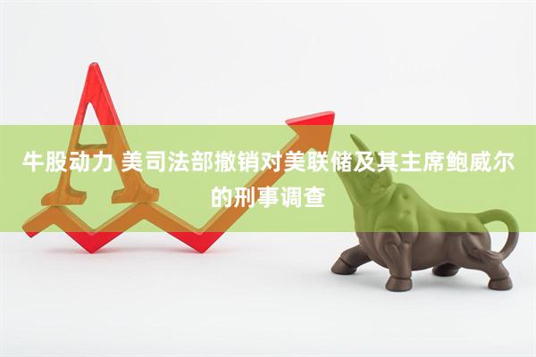 牛股动力 美司法部撤销对美联储及其主席鲍威尔的刑事调查