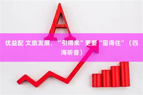 优益配 文旅发展，“引得来”更要“留得住”（四海听音）