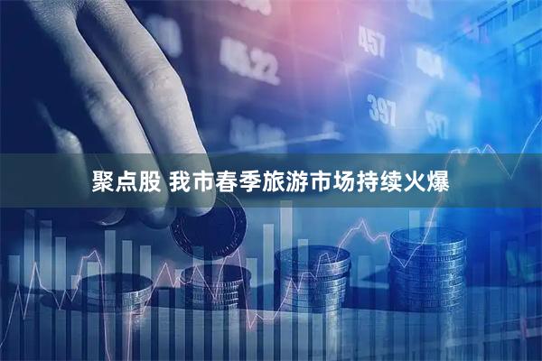 聚点股 我市春季旅游市场持续火爆