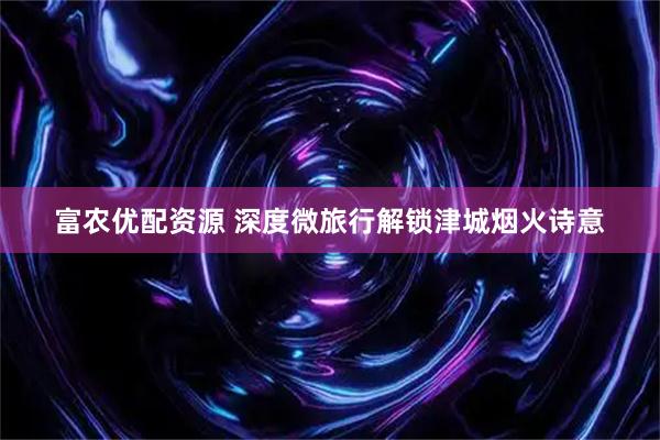 富农优配资源 深度微旅行解锁津城烟火诗意