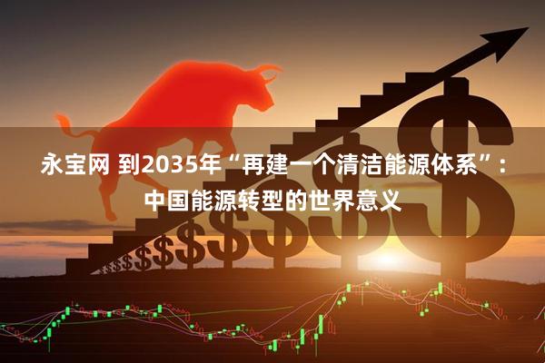 永宝网 到2035年“再建一个清洁能源体系”：中国能源转型的世界意义
