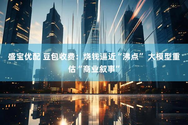 盛宝优配 豆包收费：烧钱逼近“沸点” 大模型重估“商业叙事”