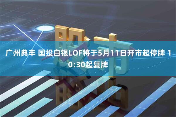 广州典丰 国投白银LOF将于5月11日开市起停牌 10:30起复牌