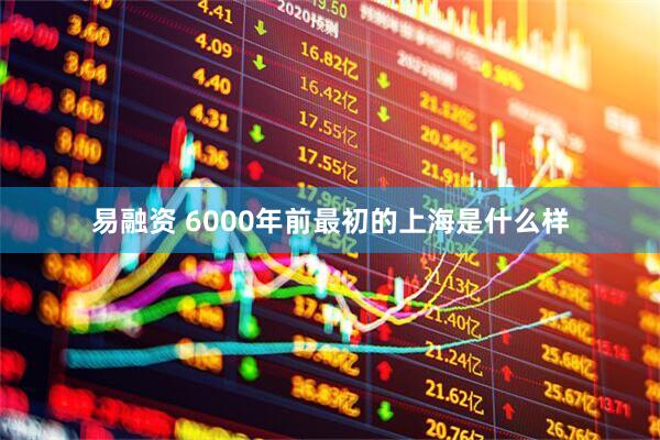易融资 6000年前最初的上海是什么样