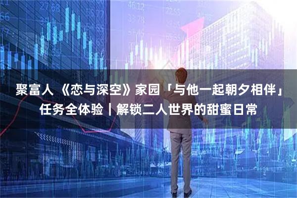 聚富人 《恋与深空》家园「与他一起朝夕相伴」任务全体验｜解锁二人世界的甜蜜日常