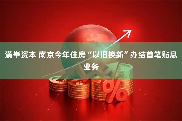 漢崋资本 南京今年住房“以旧换新”办结首笔贴息业务