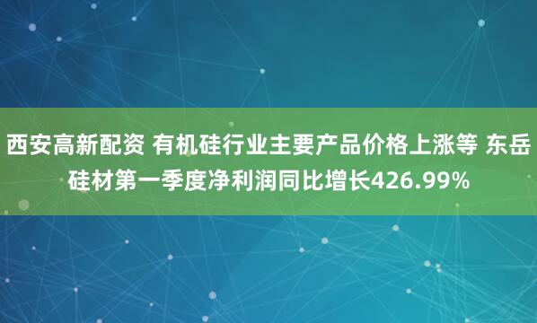 西安高新配资 有机硅行业主要产品价格上涨等 东岳硅材第一季度净利润同比增长426.99%