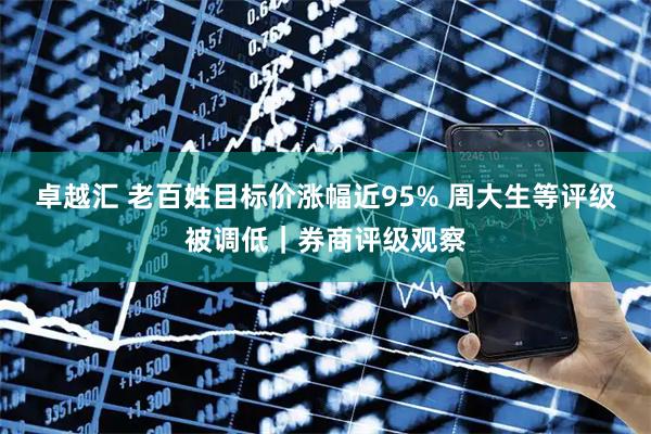 卓越汇 老百姓目标价涨幅近95% 周大生等评级被调低｜券商评级观察