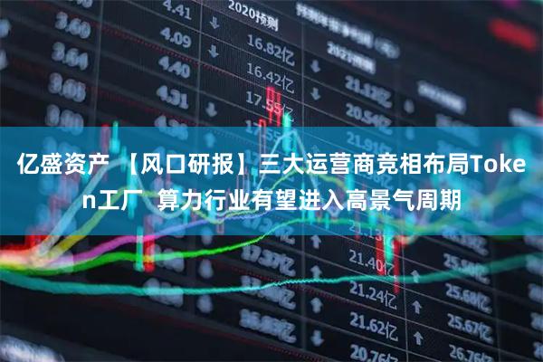 亿盛资产 【风口研报】三大运营商竞相布局Token工厂  算力行业有望进入高景气周期