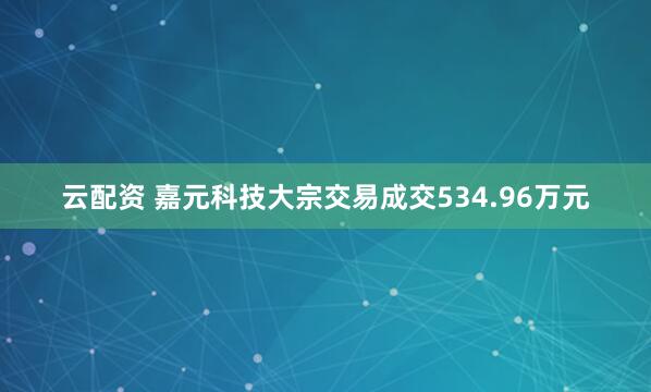 云配资 嘉元科技大宗交易成交534.96万元