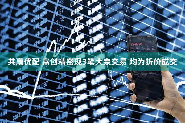 共赢优配 富创精密现3笔大宗交易 均为折价成交