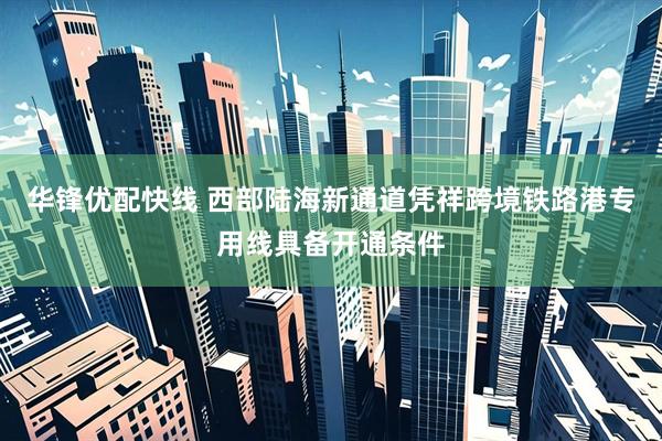 华锋优配快线 西部陆海新通道凭祥跨境铁路港专用线具备开通条件