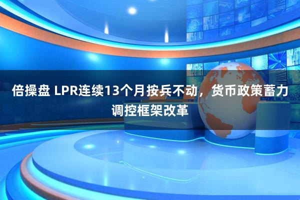 倍操盘 LPR连续13个月按兵不动，货币政策蓄力调控框架改革