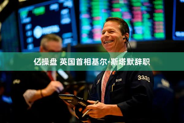 亿操盘 英国首相基尔·斯塔默辞职