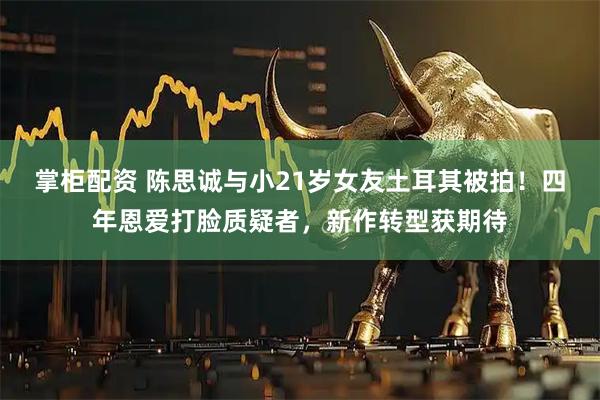 掌柜配资 陈思诚与小21岁女友土耳其被拍！四年恩爱打脸质疑者，新作转型获期待