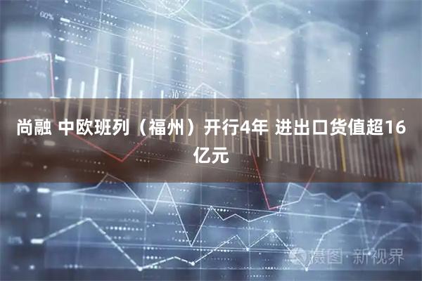 尚融 中欧班列（福州）开行4年 进出口货值超16亿元
