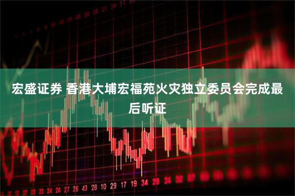 宏盛证券 香港大埔宏福苑火灾独立委员会完成最后听证