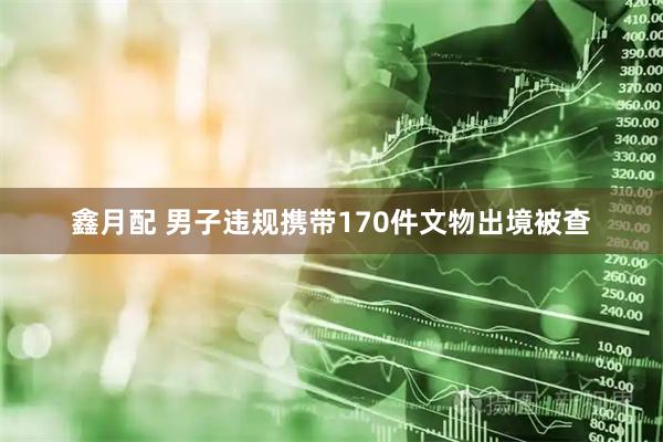 鑫月配 男子违规携带170件文物出境被查