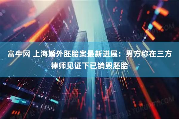 富牛网 上海婚外胚胎案最新进展：男方称在三方律师见证下已销毁胚胎