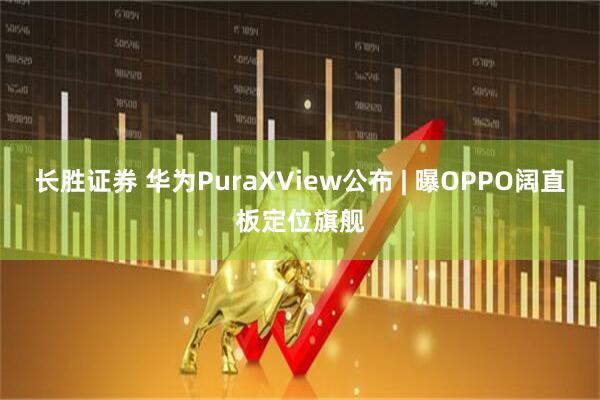 长胜证券 华为PuraXView公布 | 曝OPPO阔直板定位旗舰