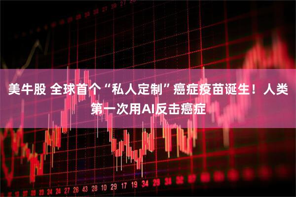 美牛股 全球首个“私人定制”癌症疫苗诞生！人类第一次用AI反击癌症