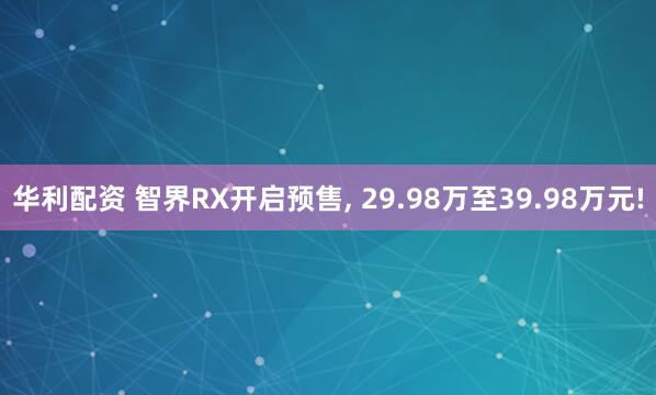 华利配资 智界RX开启预售, 29.98万至39.98万元!
