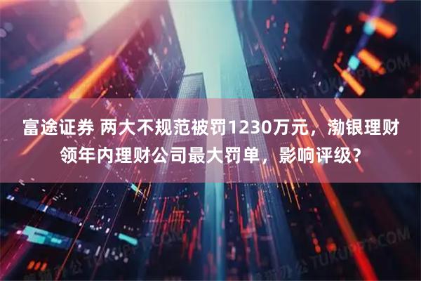 富途证券 两大不规范被罚1230万元，渤银理财领年内理财公司最大罚单，影响评级？