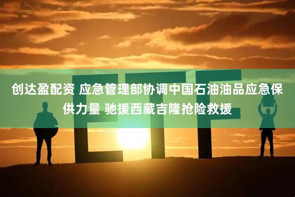 创达盈配资 应急管理部协调中国石油油品应急保供力量 驰援西藏吉隆抢险救援