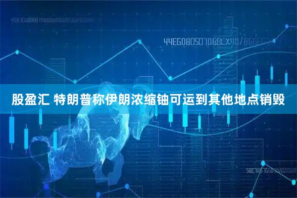 股盈汇 特朗普称伊朗浓缩铀可运到其他地点销毁