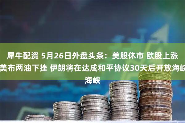 犀牛配资 5月26日外盘头条：美股休市 欧股上涨 美布两油下挫 伊朗将在达成和平协议30天后开放海峡