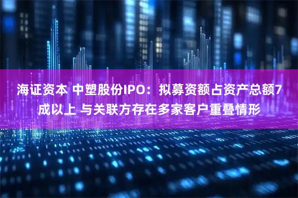 海证资本 中塑股份IPO：拟募资额占资产总额7成以上 与关联方存在多家客户重叠情形